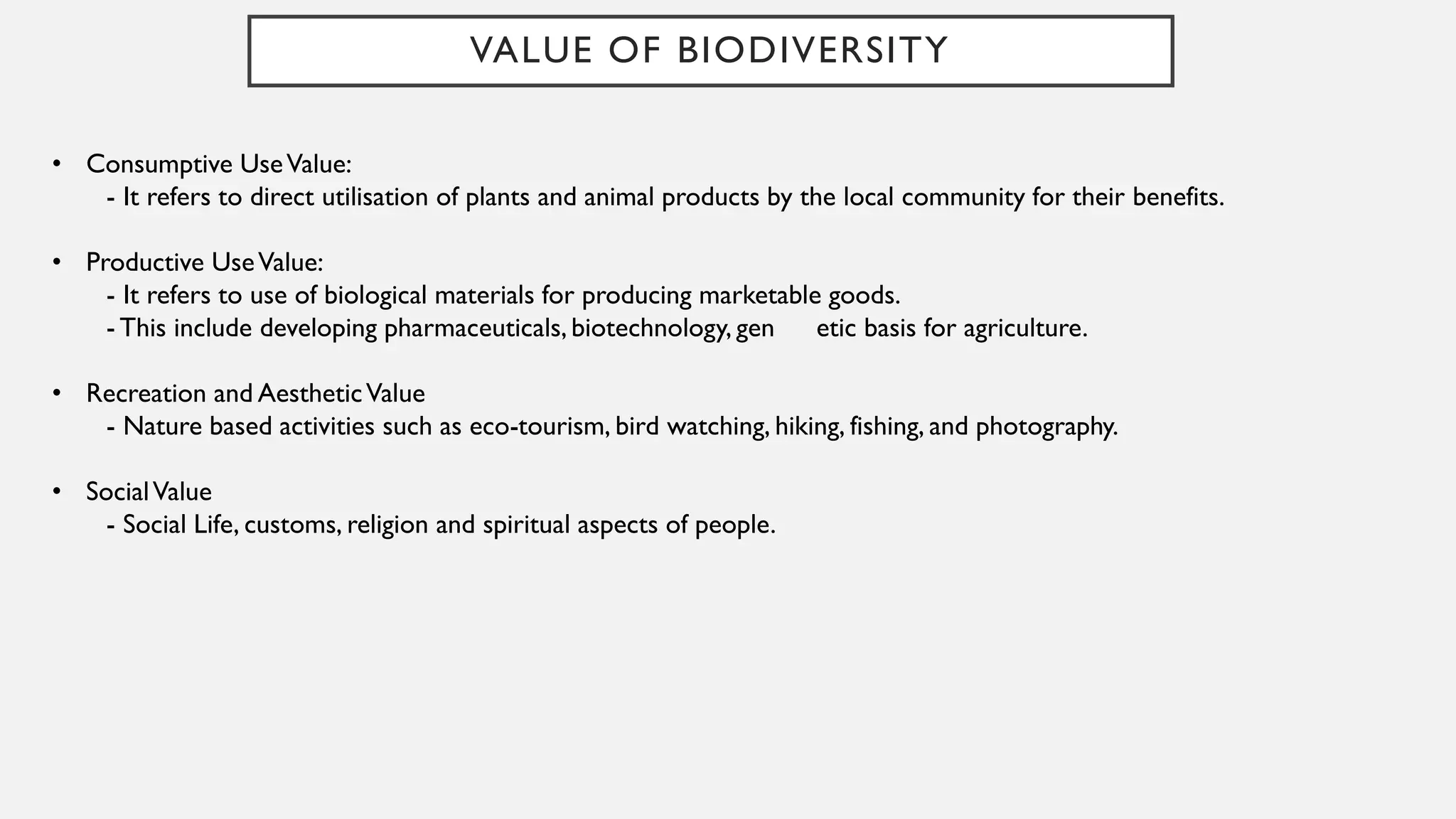 VALUE OF BIODIVERSITY
• Consumptive UseValue:
- It refers to direct utilisation of plants and animal products by the local community for their benefits.
• Productive UseValue:
- It refers to use of biological materials for producing marketable goods.
- This include developing pharmaceuticals, biotechnology, gen etic basis for agriculture.
• Recreation and AestheticValue
- Nature based activities such as eco-tourism, bird watching, hiking, fishing, and photography.
• SocialValue
- Social Life, customs, religion and spiritual aspects of people.
 