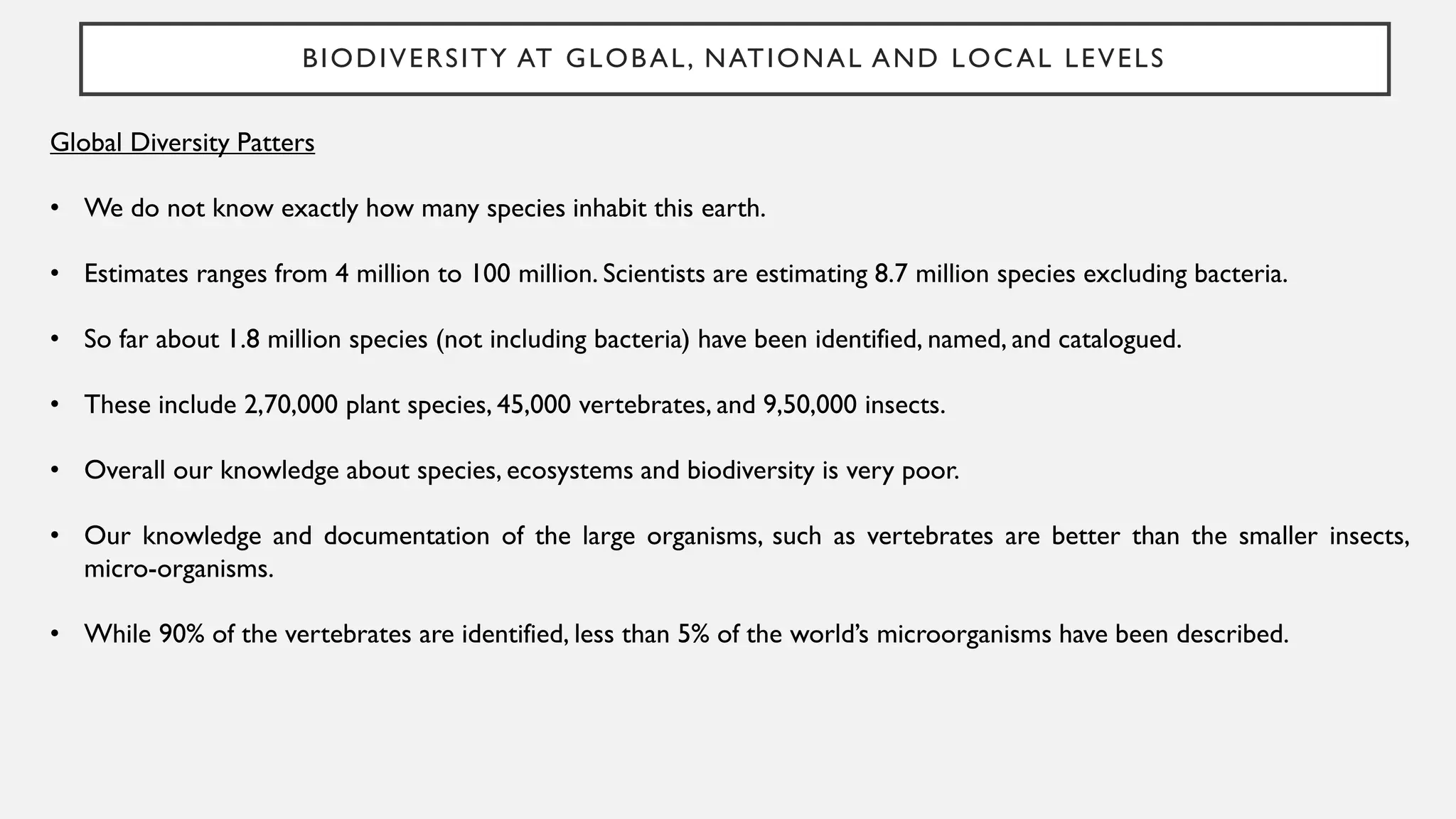 BIODIVERSITY AT GLOBAL, NATIONAL AND LOCAL LEVELS
Global Diversity Patters
• We do not know exactly how many species inhabit this earth.
• Estimates ranges from 4 million to 100 million. Scientists are estimating 8.7 million species excluding bacteria.
• So far about 1.8 million species (not including bacteria) have been identified, named, and catalogued.
• These include 2,70,000 plant species, 45,000 vertebrates, and 9,50,000 insects.
• Overall our knowledge about species, ecosystems and biodiversity is very poor.
• Our knowledge and documentation of the large organisms, such as vertebrates are better than the smaller insects,
micro-organisms.
• While 90% of the vertebrates are identified, less than 5% of the world’s microorganisms have been described.
 
