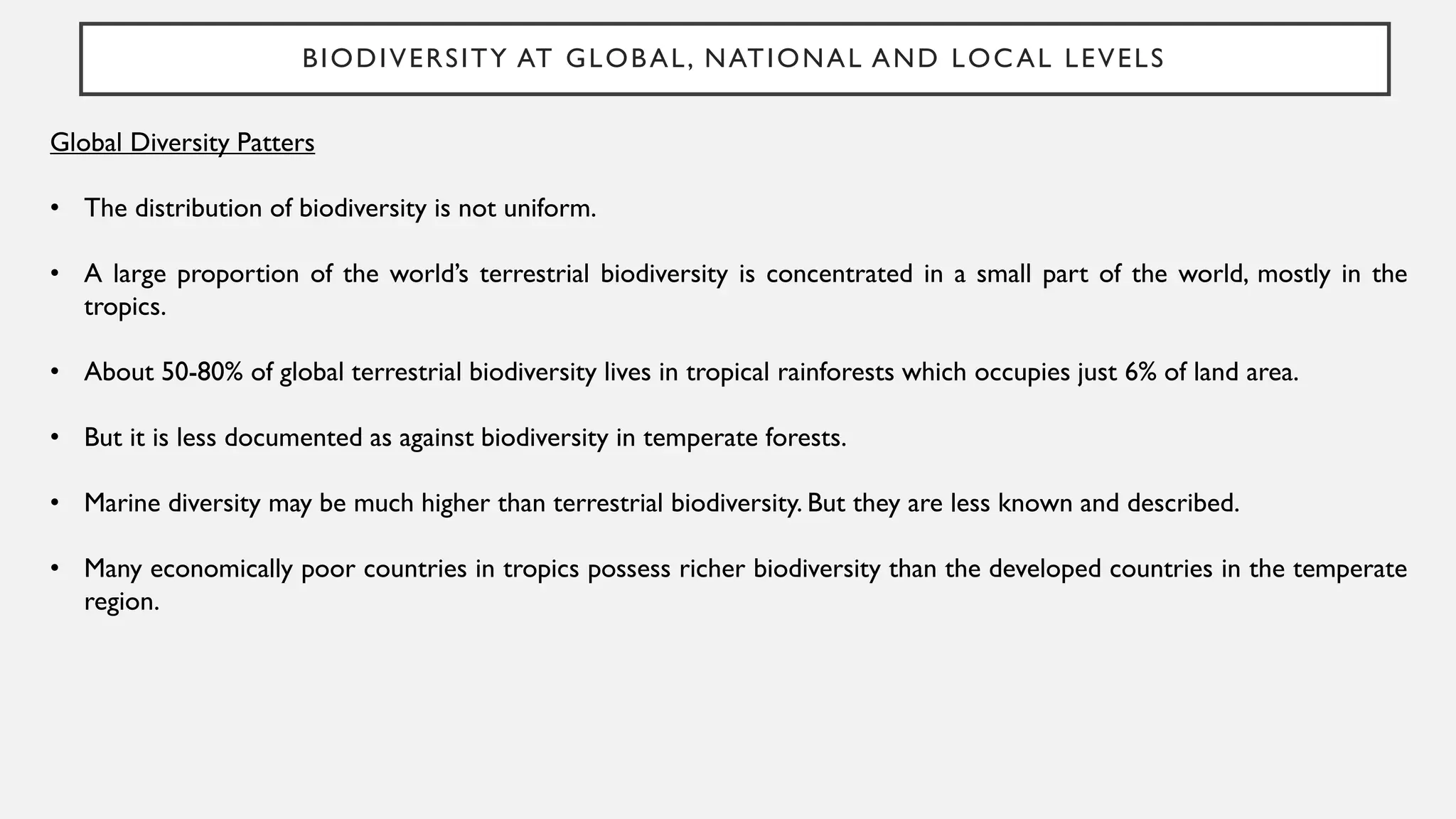 BIODIVERSITY AT GLOBAL, NATIONAL AND LOCAL LEVELS
Global Diversity Patters
• The distribution of biodiversity is not uniform.
• A large proportion of the world’s terrestrial biodiversity is concentrated in a small part of the world, mostly in the
tropics.
• About 50-80% of global terrestrial biodiversity lives in tropical rainforests which occupies just 6% of land area.
• But it is less documented as against biodiversity in temperate forests.
• Marine diversity may be much higher than terrestrial biodiversity. But they are less known and described.
• Many economically poor countries in tropics possess richer biodiversity than the developed countries in the temperate
region.
 