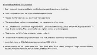 Biodiversity at National and Local Level
• Every country is characterised by its own biodiversity depending mainly on its climate.
• Some countries and areas are richer in biodiversity than others.
• Tropical Rain-forest are the top biodiversity rich ecosystems.
• The Amazon forest harbours one out of every ten known species of our planet.
• The United Nations Environment Program’s World Conservation Monitoring Centre (UNEP-WCMC) has identified 17
mega-diverse countries.These countries have the highest number of endemic species.
• They account for 70% of total biodiversity present on Earth.
• These include most of the tropical rainforests, coral reefs, and other biodiversity-rich ecosystems.
• Australia is home to 84% of plant species, mammals, and 45% of birds.
• Other countries are the United States, India, China, South Africa, Brazil, Mexico, Madagascar, Congo, Indonesia, Malaysia,
Ecuador, Philippines,Venezuela, Peru, Colombia, and Papua New Guinea.
 