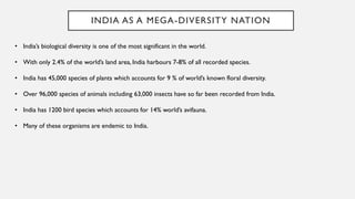 INDIA AS A MEGA-DIVERSITY NATION
• India’s biological diversity is one of the most significant in the world.
• With only 2.4% of the world’s land area, India harbours 7-8% of all recorded species.
• India has 45,000 species of plants which accounts for 9 % of world’s known floral diversity.
• Over 96,000 species of animals including 63,000 insects have so far been recorded from India.
• India has 1200 bird species which accounts for 14% world’s avifauna.
• Many of these organisms are endemic to India.
 