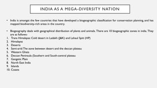 INDIA AS A MEGA-DIVERSITY NATION
• India is amongst the few countries that have developed a biogeographic classification for conservation planning, and has
mapped biodiversity-rich areas in the country.
• Biogeography deals with geographical distribution of plants and animals. There are 10 biogeographic zones in india. They
are as follows-
1. Trans Himalayas: Cold desert in Ladakh (J&K) and Lahaul Spiti (HP)
2. Himalayas
3. Deserts
4. Semi-arid:The zone between desert and the deccan plateau
5. Western Ghats
6. Deccan Peninsula (Southern and South-central plateau
7. Gangetic Plain
8. North East India
9. Islands
10. Coasts
 