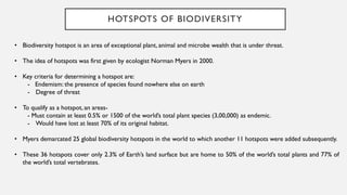 HOTSPOTS OF BIODIVERSITY
• Biodiversity hotspot is an area of exceptional plant, animal and microbe wealth that is under threat.
• The idea of hotspots was first given by ecologist Norman Myers in 2000.
• Key criteria for determining a hotspot are:
- Endemism: the presence of species found nowhere else on earth
- Degree of threat
• To qualify as a hotspot, an areas-
- Must contain at least 0.5% or 1500 of the world’s total plant species (3,00,000) as endemic.
- Would have lost at least 70% of its original habitat.
• Myers demarcated 25 global biodiversity hotspots in the world to which another 11 hotspots were added subsequently.
• These 36 hotspots cover only 2.3% of Earth’s land surface but are home to 50% of the world’s total plants and 77% of
the world’s total vertebrates.
 