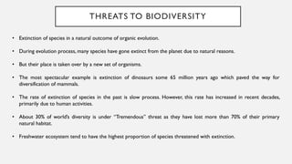 THREATS TO BIODIVERSITY
• Extinction of species in a natural outcome of organic evolution.
• During evolution process, many species have gone extinct from the planet due to natural reasons.
• But their place is taken over by a new set of organisms.
• The most spectacular example is extinction of dinosaurs some 65 million years ago which paved the way for
diversification of mammals.
• The rate of extinction of species in the past is slow process. However, this rate has increased in recent decades,
primarily due to human activities.
• About 30% of world’s diversity is under “Tremendous” threat as they have lost more than 70% of their primary
natural habitat.
• Freshwater ecosystem tend to have the highest proportion of species threatened with extinction.
 