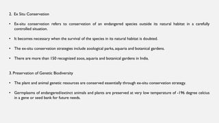 2. Ex Situ Conservation
• Ex-situ conservation refers to conservation of an endangered species outside its natural habitat in a carefully
controlled situation.
• It becomes necessary when the survival of the species in its natural habitat is doubted.
• The ex-situ conservation strategies include zoological parks, aquaria and botanical gardens.
• There are more than 150 recognized zoos, aquaria and botanical gardens in India.
3. Preservation of Genetic Biodiversity
• The plant and animal genetic resources are conserved essentially through ex-situ conservation strategy.
• Germplasms of endangered/extinct animals and plants are preserved at very low temperature of -196 degree celcius
in a gene or seed bank for future needs.
 