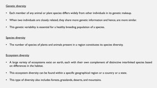 Genetic diversity
• Each member of any animal or plant species differs widely from other individuals in its genetic makeup.
• When two individuals are closely related, they share more genetic information and hence, are more similar.
• This genetic variability is essential for a healthy breeding population of a species.
Species diversity
• The number of species of plants and animals present in a region constitutes its species diversity.
Ecosystem diversity
• A large variety of ecosystems exist on earth, each with their own complement of distinctive interlinked species based
on differences in the habitat.
• This ecosystem diversity can be found within a specific geographical region or a country or a state.
• This type of diversity also includes forests, grasslands, deserts, and mountains.
 