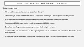 BIODIVERSITY AT GLOBAL, NATIONAL AND LOCAL LEVELS
Global Diversity Patters
• We do not know exactly how many species inhabit this earth.
• Estimates ranges from 4 million to 100 million. Scientists are estimating 8.7 million species excluding bacteria.
• So far about 1.8 million species (not including bacteria) have been identified, named, and catalogued.
• These include 2,70,000 plant species, 45,000 vertebrates, and 9,50,000 insects.
• Overall our knowledge about species, ecosystems and biodiversity is very poor.
• Our knowledge and documentation of the large organisms, such as vertebrates are better than the smaller insects,
micro-organisms.
• While 90% of the vertebrates are identified, less than 5% of the world’s microorganisms have been described.
 