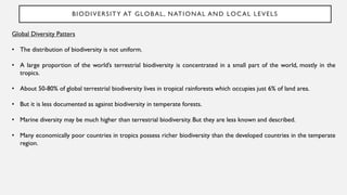 BIODIVERSITY AT GLOBAL, NATIONAL AND LOCAL LEVELS
Global Diversity Patters
• The distribution of biodiversity is not uniform.
• A large proportion of the world’s terrestrial biodiversity is concentrated in a small part of the world, mostly in the
tropics.
• About 50-80% of global terrestrial biodiversity lives in tropical rainforests which occupies just 6% of land area.
• But it is less documented as against biodiversity in temperate forests.
• Marine diversity may be much higher than terrestrial biodiversity. But they are less known and described.
• Many economically poor countries in tropics possess richer biodiversity than the developed countries in the temperate
region.
 