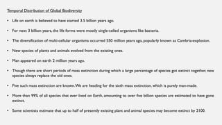 Temporal Distribution of Global Biodiversity
• Life on earth is believed to have started 3.5 billion years ago.
• For next 3 billion years, the life forms were mostly single-celled organisms like bacteria.
• The diversification of multi-cellular organisms occurred 550 million years ago, popularly known as Cambria-explosion.
• New species of plants and animals evolved from the existing ones.
• Man appeared on earth 2 million years ago.
• Though there are short periods of mass extinction during which a large percentage of species got extinct together, new
species always replace the old ones.
• Five such mass extinction are known.We are heading for the sixth mass extinction, which is purely man-made.
• More than 99% of all species that ever lived on Earth, amounting to over five billion species are estimated to have gone
extinct.
• Some scientists estimate that up to half of presently existing plant and animal species may become extinct by 2100.
 