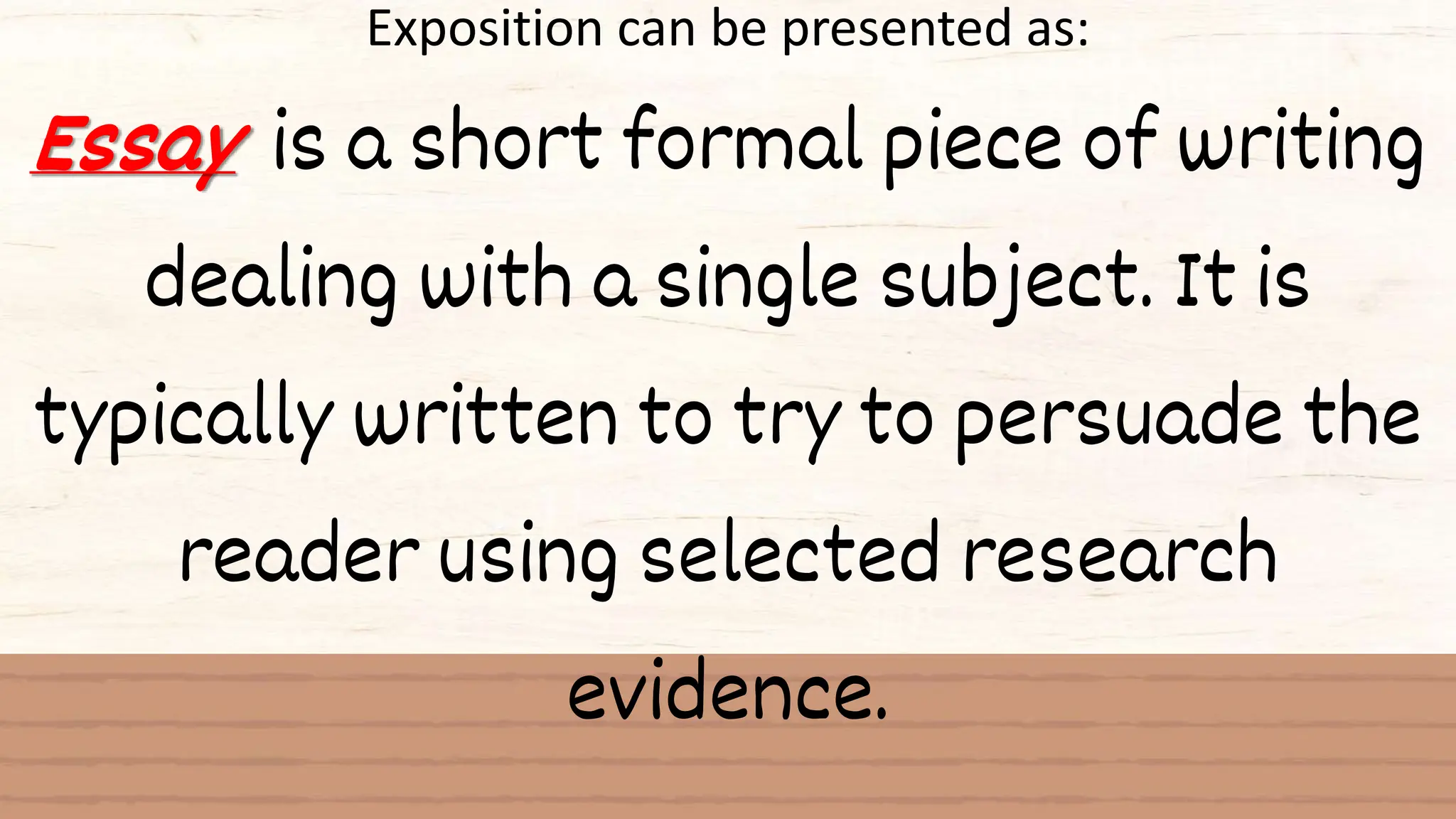 Exposition can be presented as:
Essay is a short formal piece of writing
dealing with a single subject. It is
typically written to try to persuade the
reader using selected research
evidence.
 