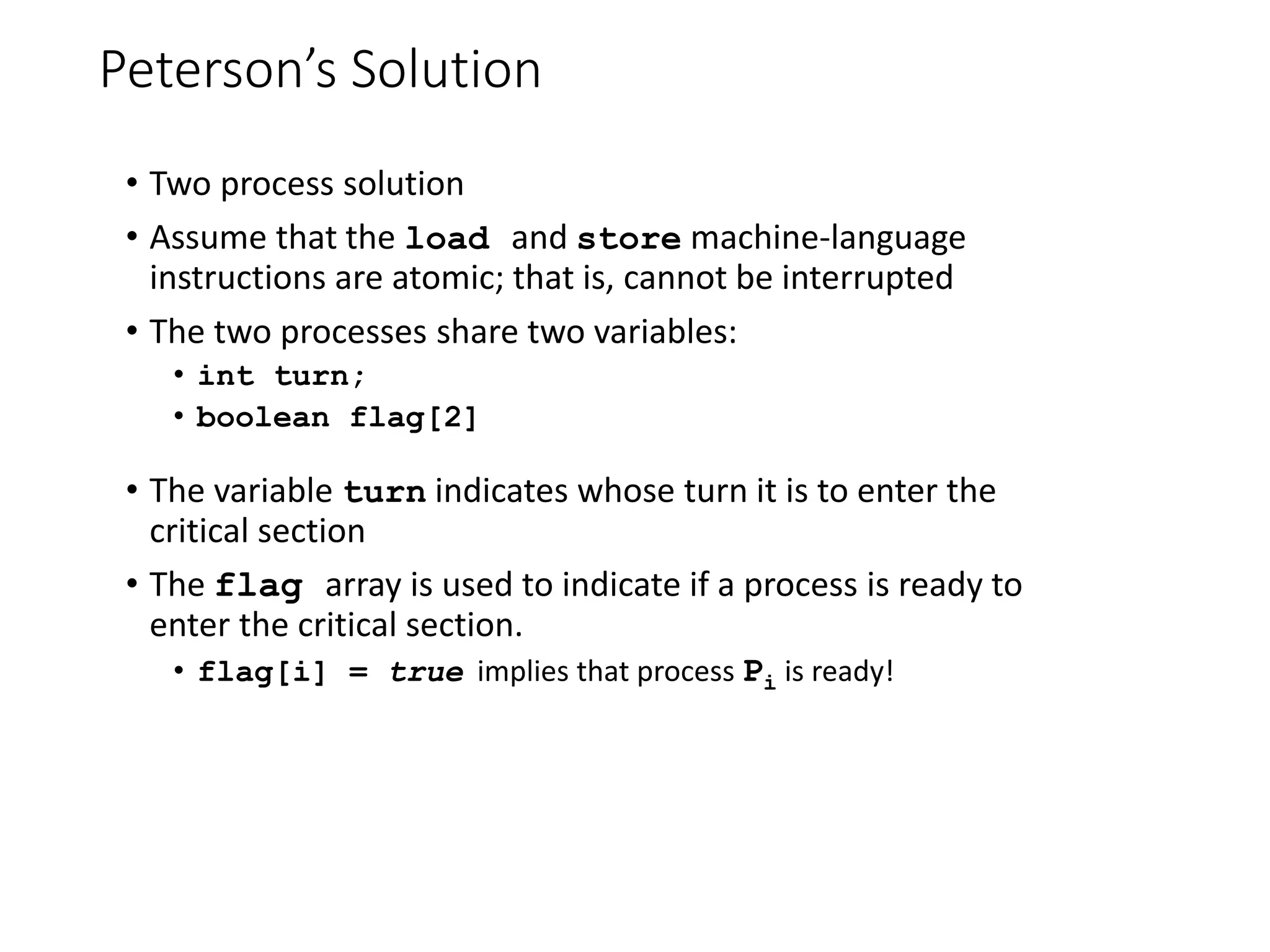Peterson’s Solution
• Two process solution
• Assume that the load and store machine-language
instructions are atomic; that is, cannot be interrupted
• The two processes share two variables:
• int turn;
• boolean flag[2]
• The variable turn indicates whose turn it is to enter the
critical section
• The flag array is used to indicate if a process is ready to
enter the critical section.
• flag[i] = true implies that process Pi is ready!
 