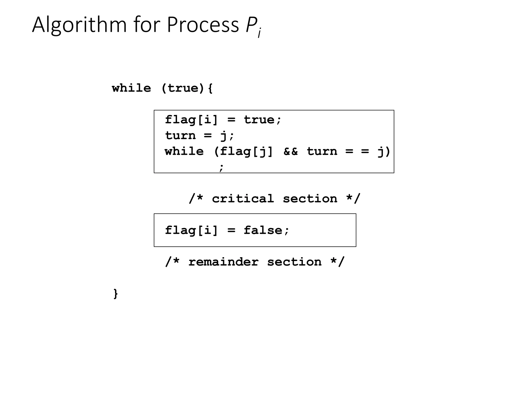 Algorithm for Process Pi
while (true){
flag[i] = true;
turn = j;
while (flag[j] && turn = = j)
;
/* critical section */
flag[i] = false;
/* remainder section */
}
 