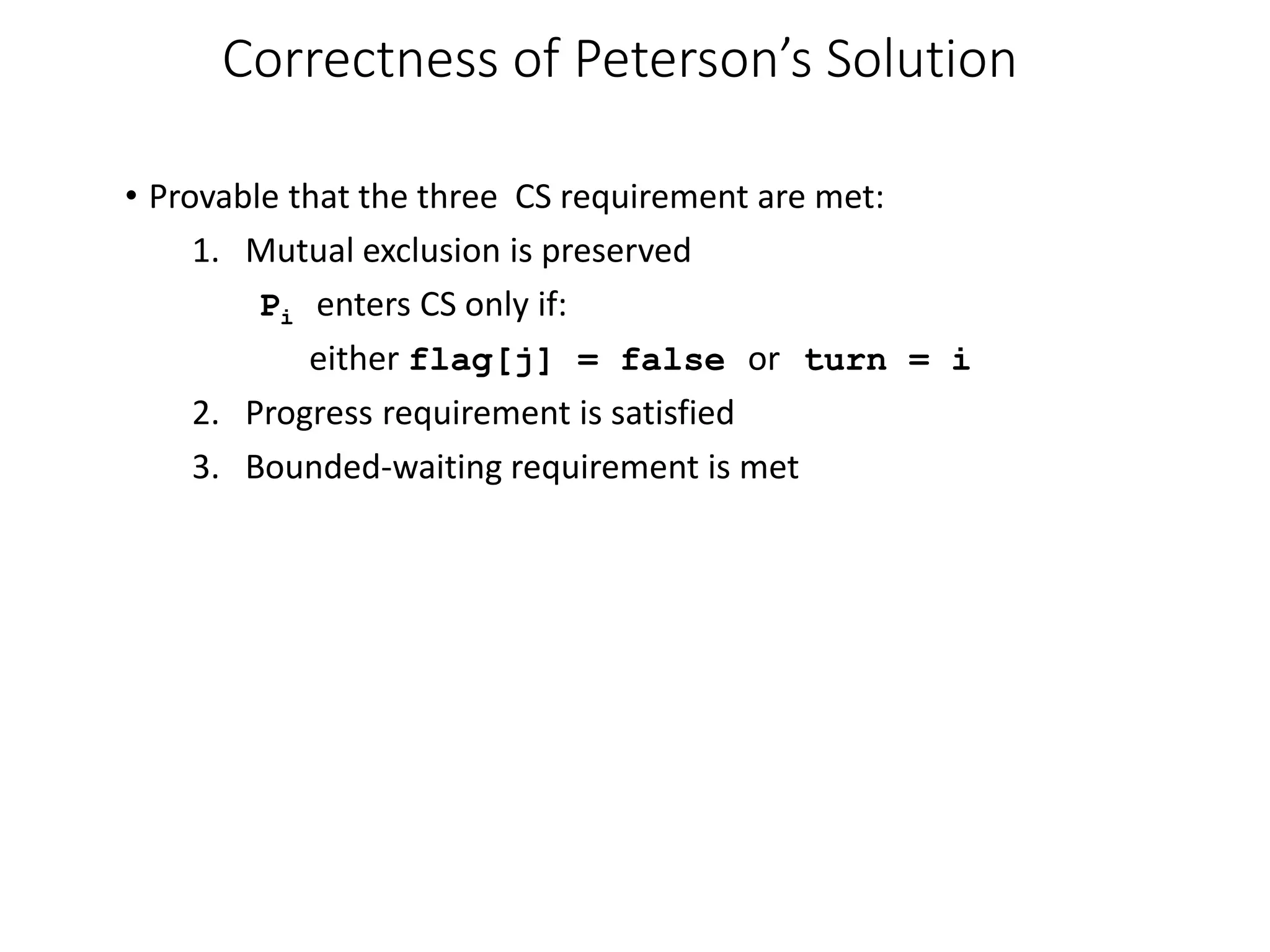 Correctness of Peterson’s Solution
• Provable that the three CS requirement are met:
1. Mutual exclusion is preserved
Pi enters CS only if:
either flag[j] = false or turn = i
2. Progress requirement is satisfied
3. Bounded-waiting requirement is met
 