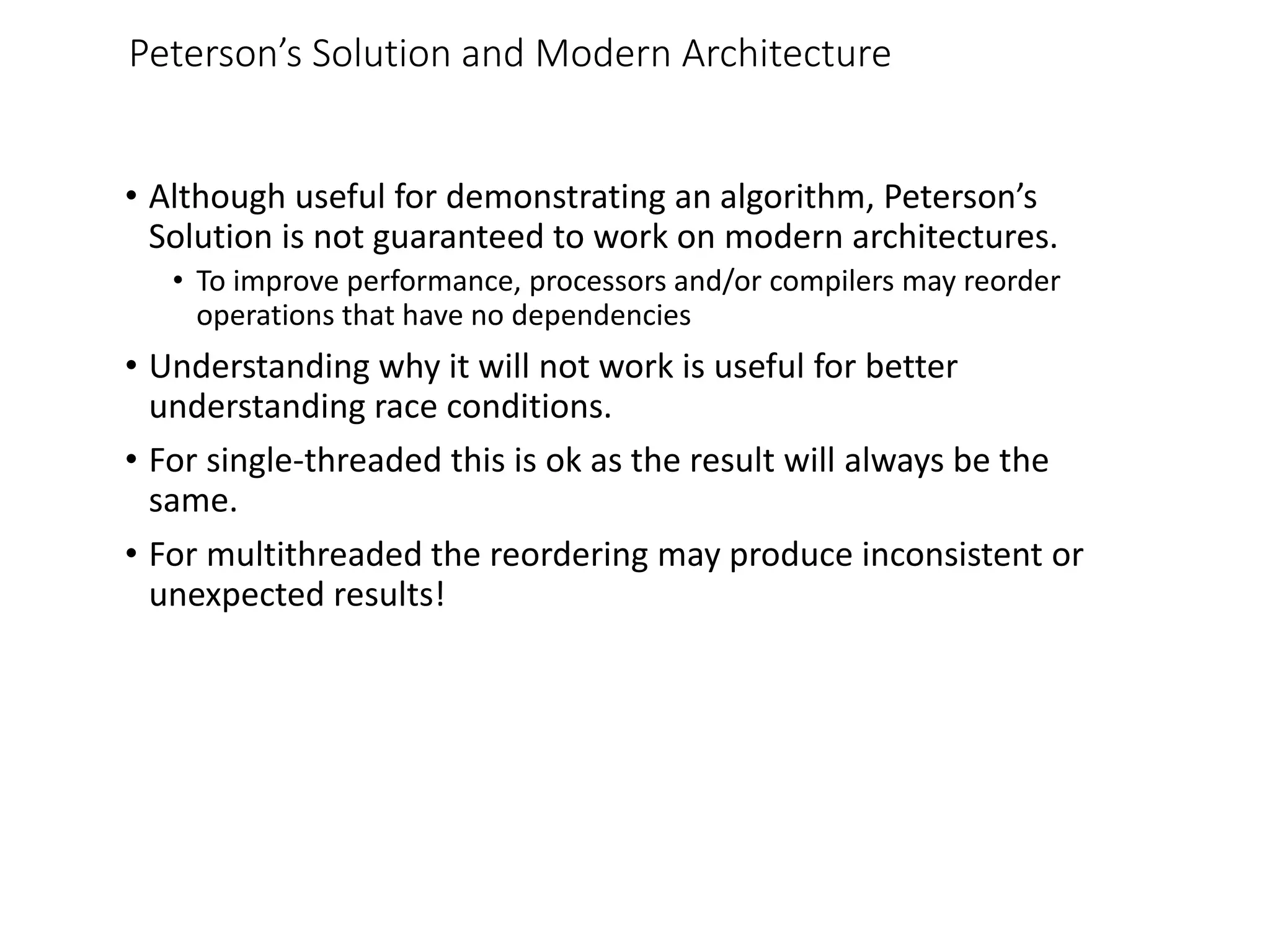 Peterson’s Solution and Modern Architecture
• Although useful for demonstrating an algorithm, Peterson’s
Solution is not guaranteed to work on modern architectures.
• To improve performance, processors and/or compilers may reorder
operations that have no dependencies
• Understanding why it will not work is useful for better
understanding race conditions.
• For single-threaded this is ok as the result will always be the
same.
• For multithreaded the reordering may produce inconsistent or
unexpected results!
 
