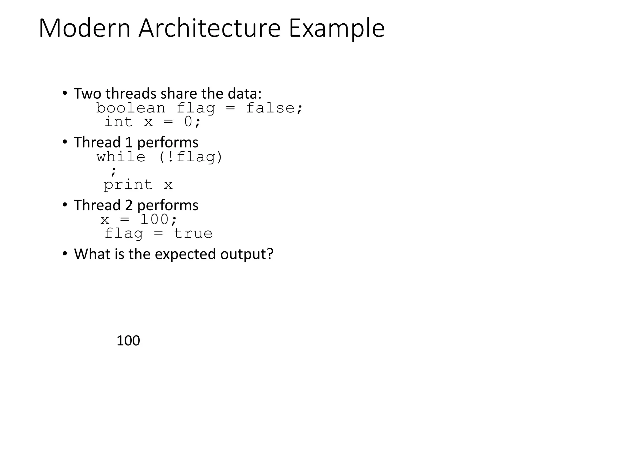 Modern Architecture Example
• Two threads share the data:
boolean flag = false;
int x = 0;
• Thread 1 performs
while (!flag)
;
print x
• Thread 2 performs
x = 100;
flag = true
• What is the expected output?
100
 