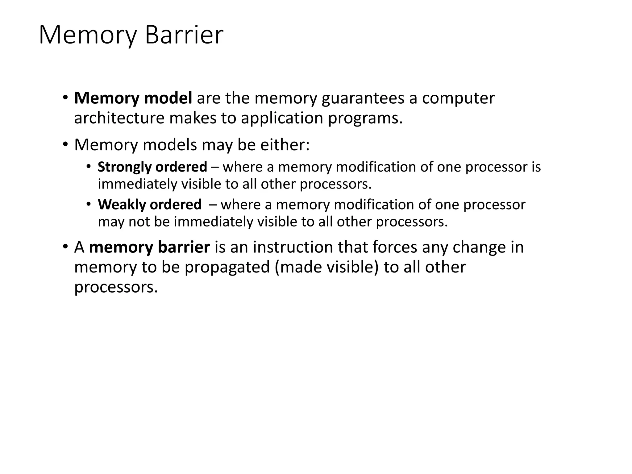 Memory Barrier
• Memory model are the memory guarantees a computer
architecture makes to application programs.
• Memory models may be either:
• Strongly ordered – where a memory modification of one processor is
immediately visible to all other processors.
• Weakly ordered – where a memory modification of one processor
may not be immediately visible to all other processors.
• A memory barrier is an instruction that forces any change in
memory to be propagated (made visible) to all other
processors.
 