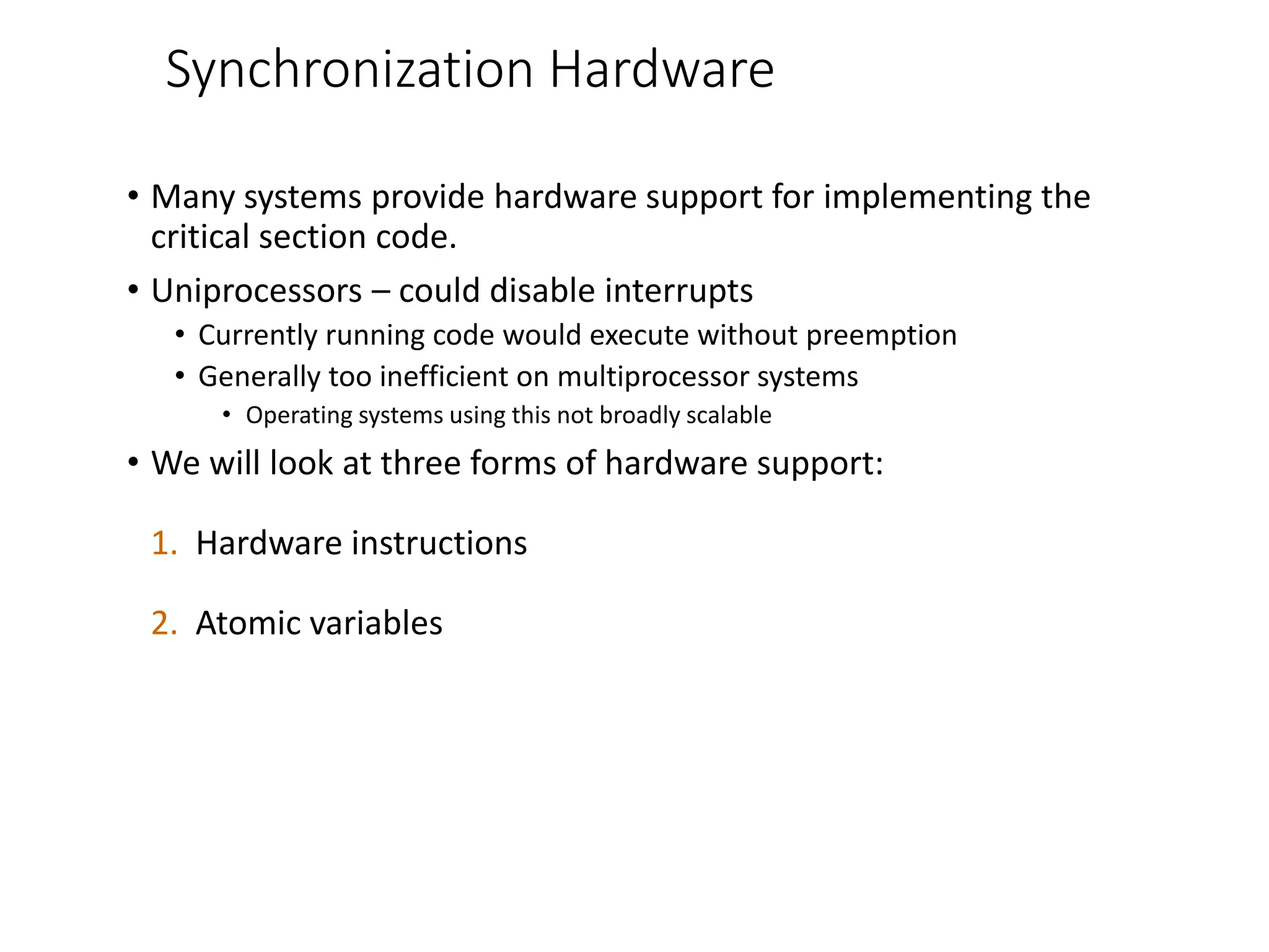 Synchronization Hardware
• Many systems provide hardware support for implementing the
critical section code.
• Uniprocessors – could disable interrupts
• Currently running code would execute without preemption
• Generally too inefficient on multiprocessor systems
• Operating systems using this not broadly scalable
• We will look at three forms of hardware support:
1. Hardware instructions
2. Atomic variables
 