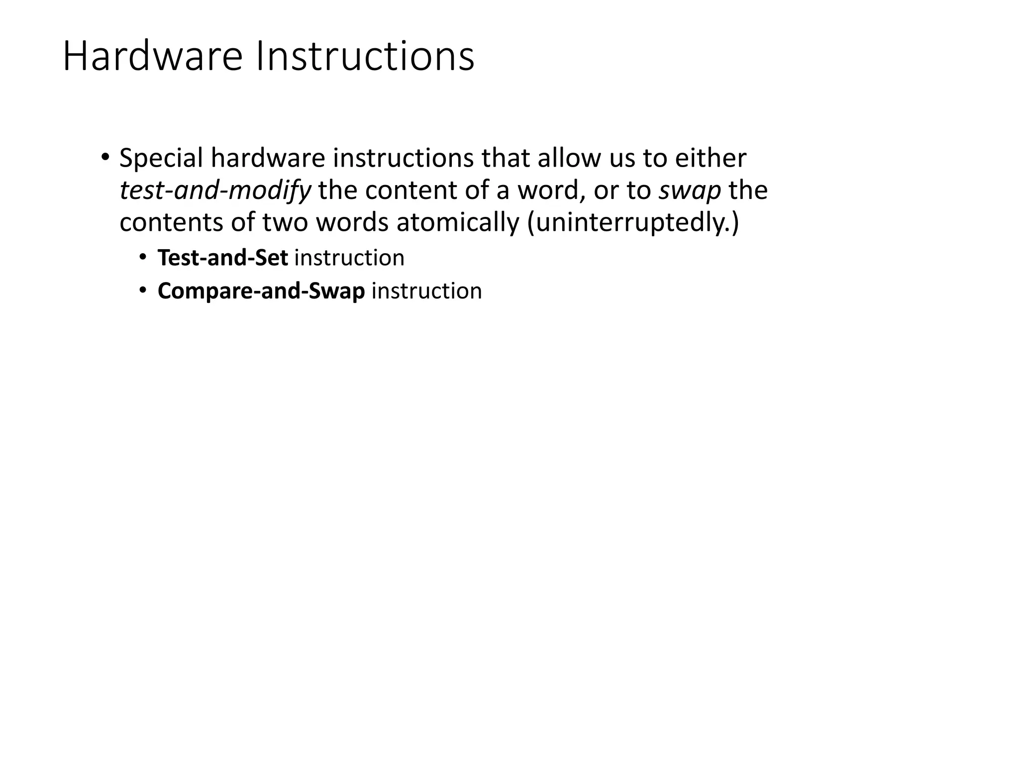 Hardware Instructions
• Special hardware instructions that allow us to either
test-and-modify the content of a word, or to swap the
contents of two words atomically (uninterruptedly.)
• Test-and-Set instruction
• Compare-and-Swap instruction
 