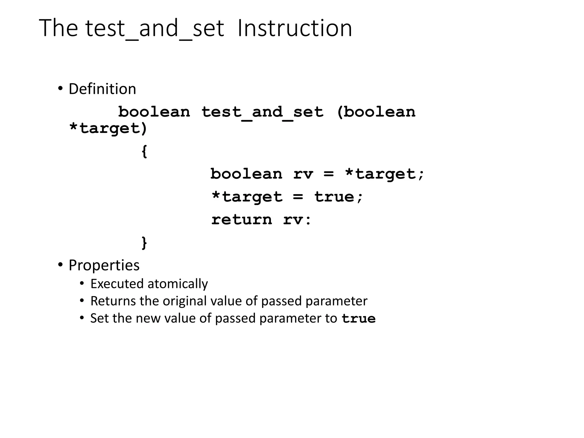 The test_and_set Instruction
• Definition
boolean test_and_set (boolean
*target)
{
boolean rv = *target;
*target = true;
return rv:
}
• Properties
• Executed atomically
• Returns the original value of passed parameter
• Set the new value of passed parameter to true
 
