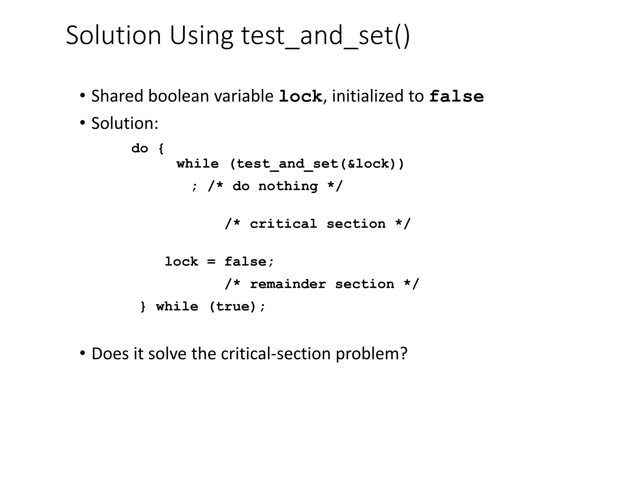 Solution Using test_and_set()
• Shared boolean variable lock, initialized to false
• Solution:
do {
while (test_and_set(&lock))
; /* do nothing */
/* critical section */
lock = false;
/* remainder section */
} while (true);
• Does it solve the critical-section problem?
 
