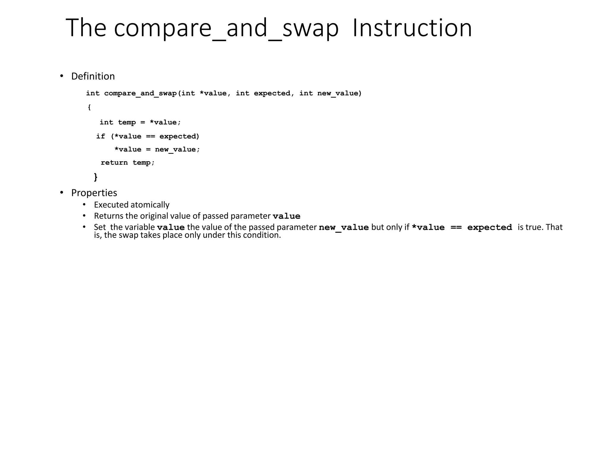 The compare_and_swap Instruction
• Definition
int compare_and_swap(int *value, int expected, int new_value)
{
int temp = *value;
if (*value == expected)
*value = new_value;
return temp;
}
• Properties
• Executed atomically
• Returns the original value of passed parameter value
• Set the variable value the value of the passed parameter new_value but only if *value == expected is true. That
is, the swap takes place only under this condition.
 