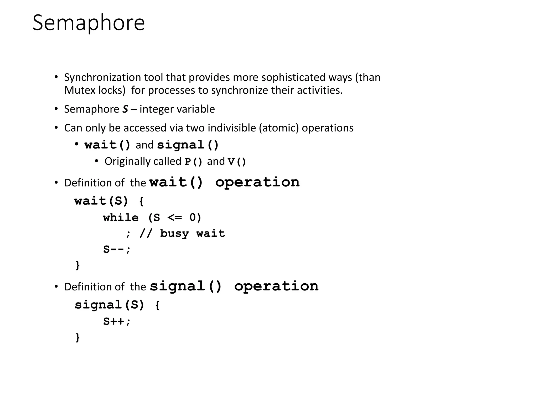 Semaphore
• Synchronization tool that provides more sophisticated ways (than
Mutex locks) for processes to synchronize their activities.
• Semaphore S – integer variable
• Can only be accessed via two indivisible (atomic) operations
• wait() and signal()
• Originally called P() and V()
• Definition of the wait() operation
wait(S) {
while (S <= 0)
; // busy wait
S--;
}
• Definition of the signal() operation
signal(S) {
S++;
}
 