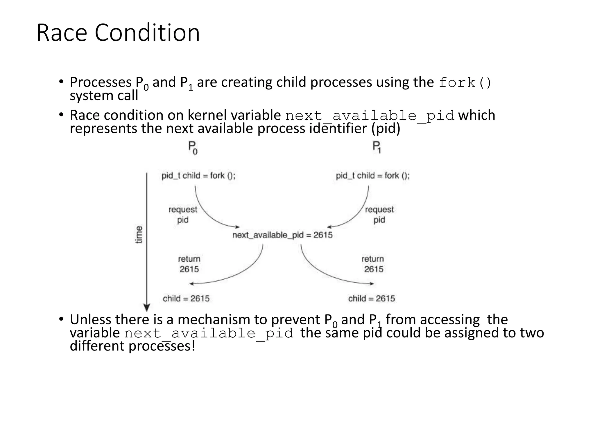Race Condition
• Processes P0 and P1 are creating child processes using the fork()
system call
• Race condition on kernel variable next_available_pid which
represents the next available process identifier (pid)
• Unless there is a mechanism to prevent P0 and P1 from accessing the
variable next_available_pid the same pid could be assigned to two
different processes!
 