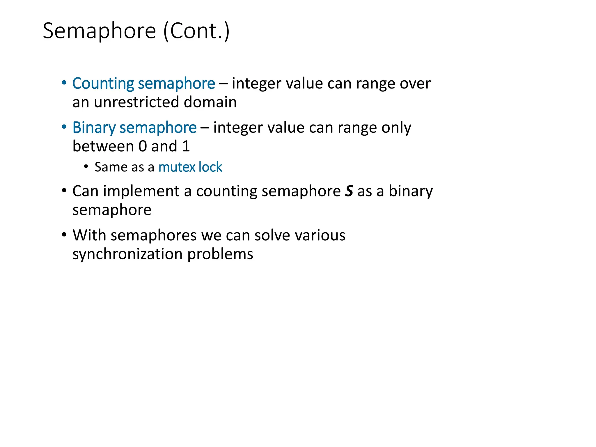 Semaphore (Cont.)
• Counting semaphore – integer value can range over
an unrestricted domain
• Binary semaphore – integer value can range only
between 0 and 1
• Same as a mutex lock
• Can implement a counting semaphore S as a binary
semaphore
• With semaphores we can solve various
synchronization problems
 