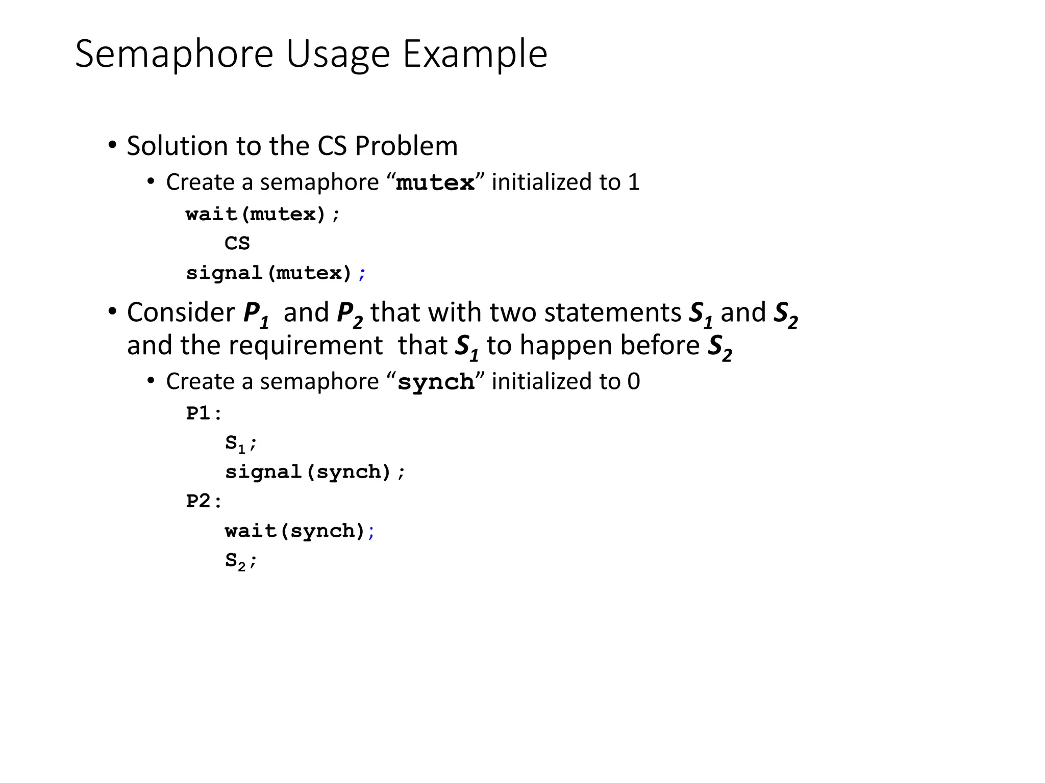 Semaphore Usage Example
• Solution to the CS Problem
• Create a semaphore “mutex” initialized to 1
wait(mutex);
CS
signal(mutex);
• Consider P1 and P2 that with two statements S1 and S2
and the requirement that S1 to happen before S2
• Create a semaphore “synch” initialized to 0
P1:
S1;
signal(synch);
P2:
wait(synch);
S2;
 
