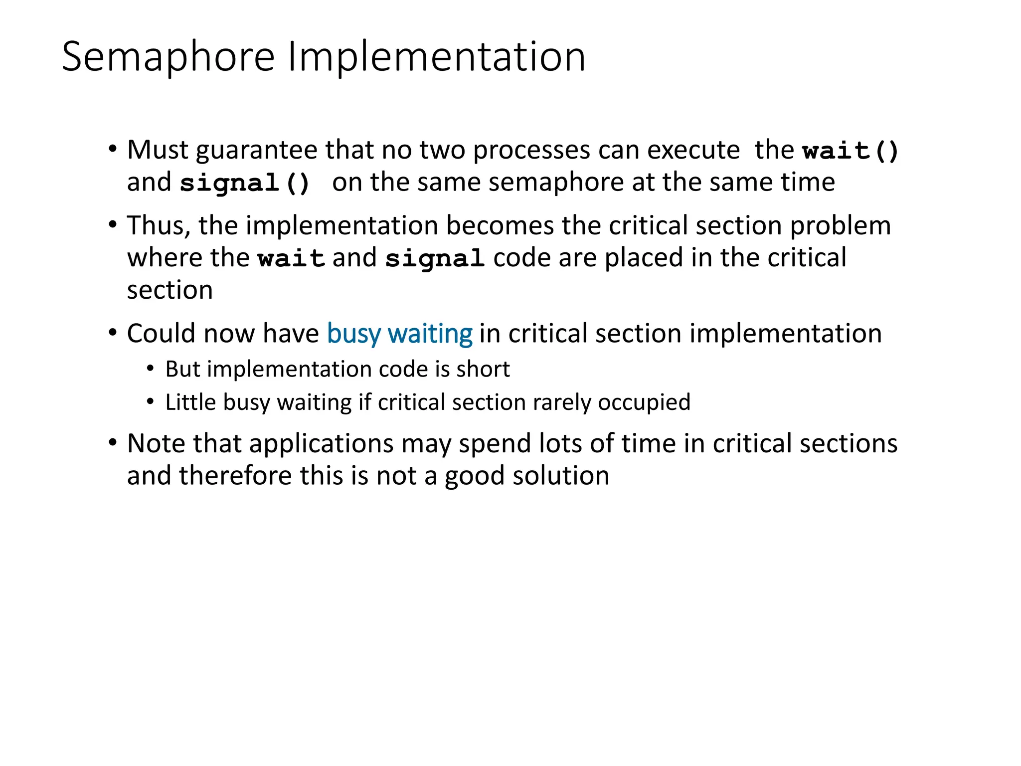 Semaphore Implementation
• Must guarantee that no two processes can execute the wait()
and signal() on the same semaphore at the same time
• Thus, the implementation becomes the critical section problem
where the wait and signal code are placed in the critical
section
• Could now have busy waiting in critical section implementation
• But implementation code is short
• Little busy waiting if critical section rarely occupied
• Note that applications may spend lots of time in critical sections
and therefore this is not a good solution
 