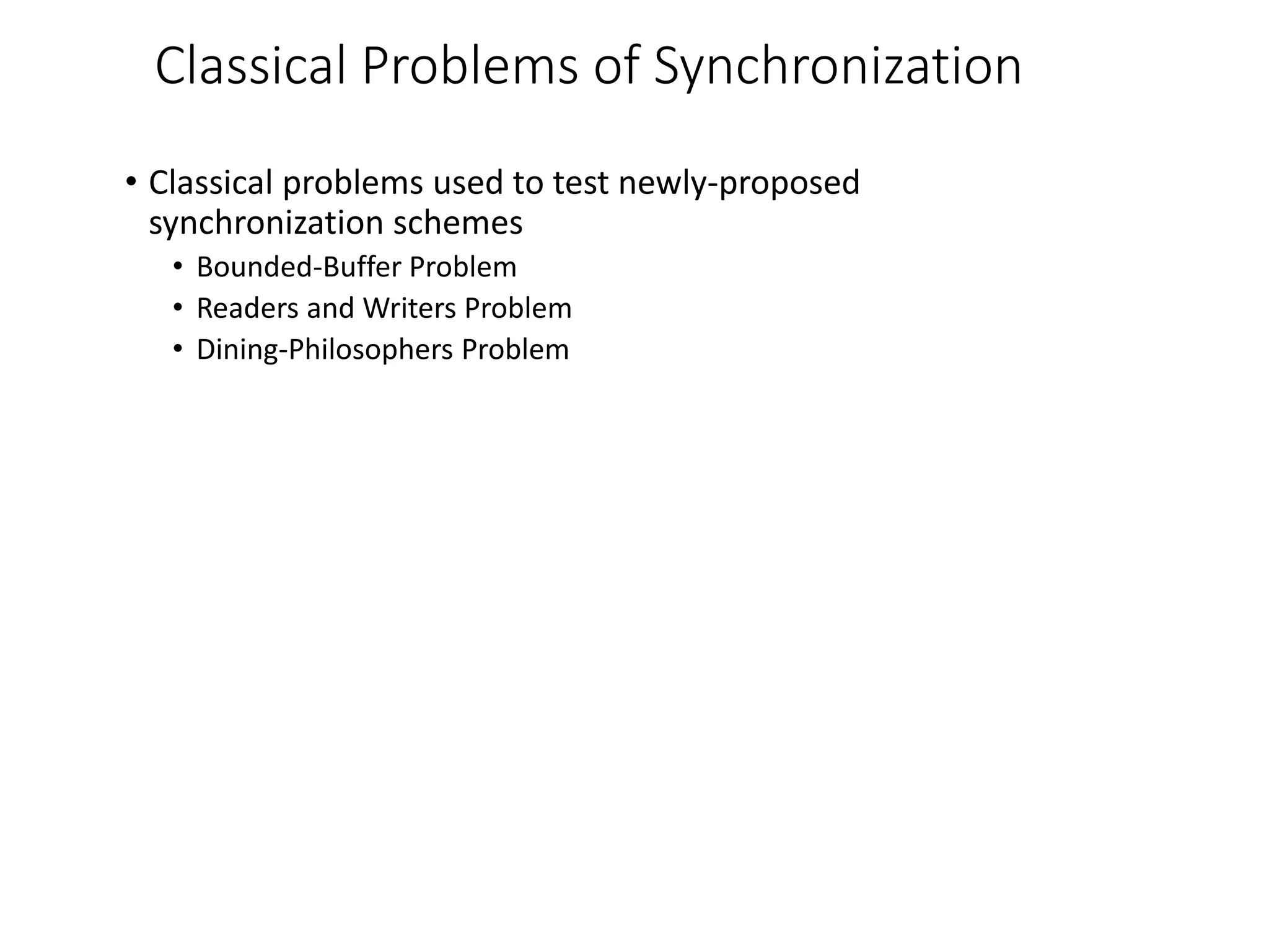 Classical Problems of Synchronization
• Classical problems used to test newly-proposed
synchronization schemes
• Bounded-Buffer Problem
• Readers and Writers Problem
• Dining-Philosophers Problem
 