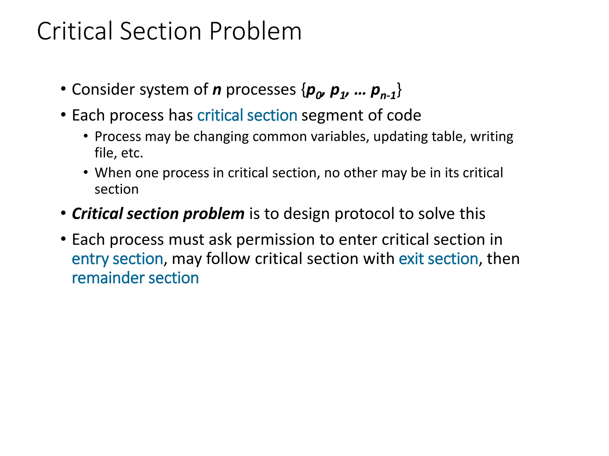 Critical Section Problem
• Consider system of n processes {p0, p1, … pn-1}
• Each process has critical section segment of code
• Process may be changing common variables, updating table, writing
file, etc.
• When one process in critical section, no other may be in its critical
section
• Critical section problem is to design protocol to solve this
• Each process must ask permission to enter critical section in
entry section, may follow critical section with exit section, then
remainder section
 