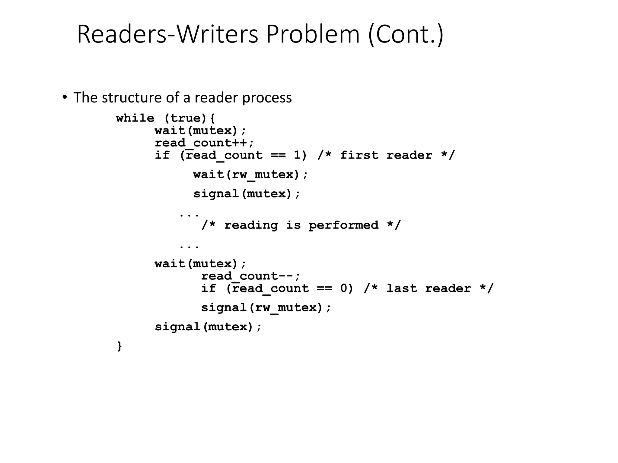 Readers-Writers Problem (Cont.)
• The structure of a reader process
while (true){
wait(mutex);
read_count++;
if (read_count == 1) /* first reader */
wait(rw_mutex);
signal(mutex);
...
/* reading is performed */
...
wait(mutex);
read_count--;
if (read_count == 0) /* last reader */
signal(rw_mutex);
signal(mutex);
}
 