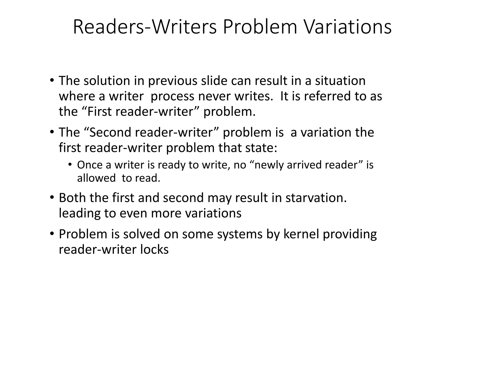 Readers-Writers Problem Variations
• The solution in previous slide can result in a situation
where a writer process never writes. It is referred to as
the “First reader-writer” problem.
• The “Second reader-writer” problem is a variation the
first reader-writer problem that state:
• Once a writer is ready to write, no “newly arrived reader” is
allowed to read.
• Both the first and second may result in starvation.
leading to even more variations
• Problem is solved on some systems by kernel providing
reader-writer locks
 