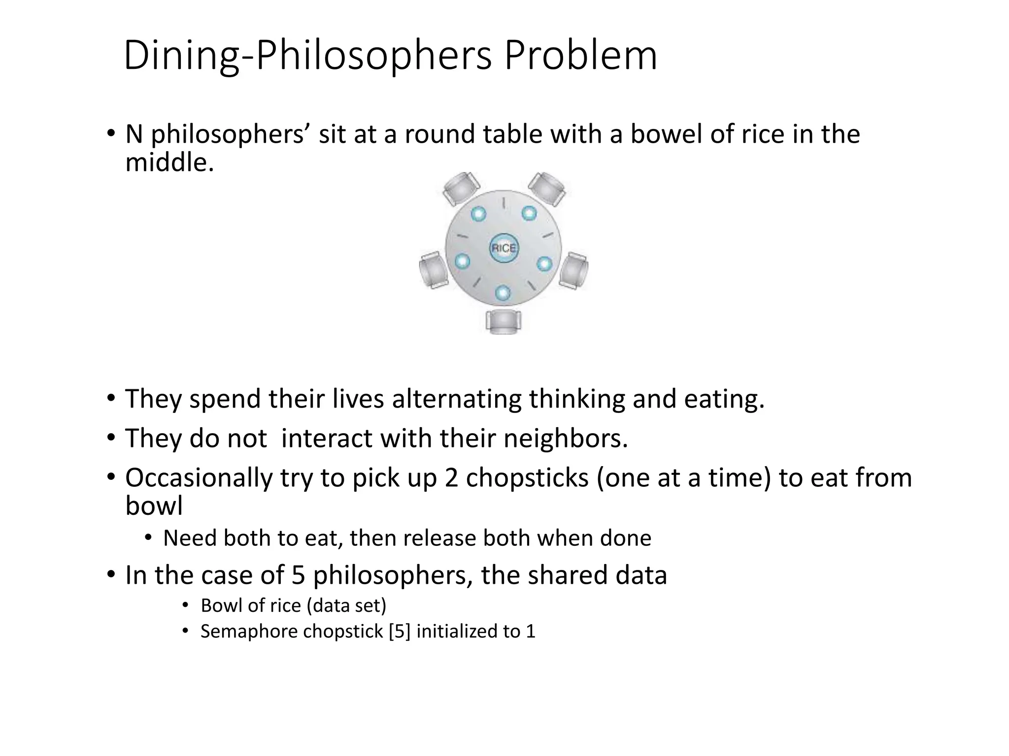 Dining-Philosophers Problem
• N philosophers’ sit at a round table with a bowel of rice in the
middle.
• They spend their lives alternating thinking and eating.
• They do not interact with their neighbors.
• Occasionally try to pick up 2 chopsticks (one at a time) to eat from
bowl
• Need both to eat, then release both when done
• In the case of 5 philosophers, the shared data
• Bowl of rice (data set)
• Semaphore chopstick [5] initialized to 1
 