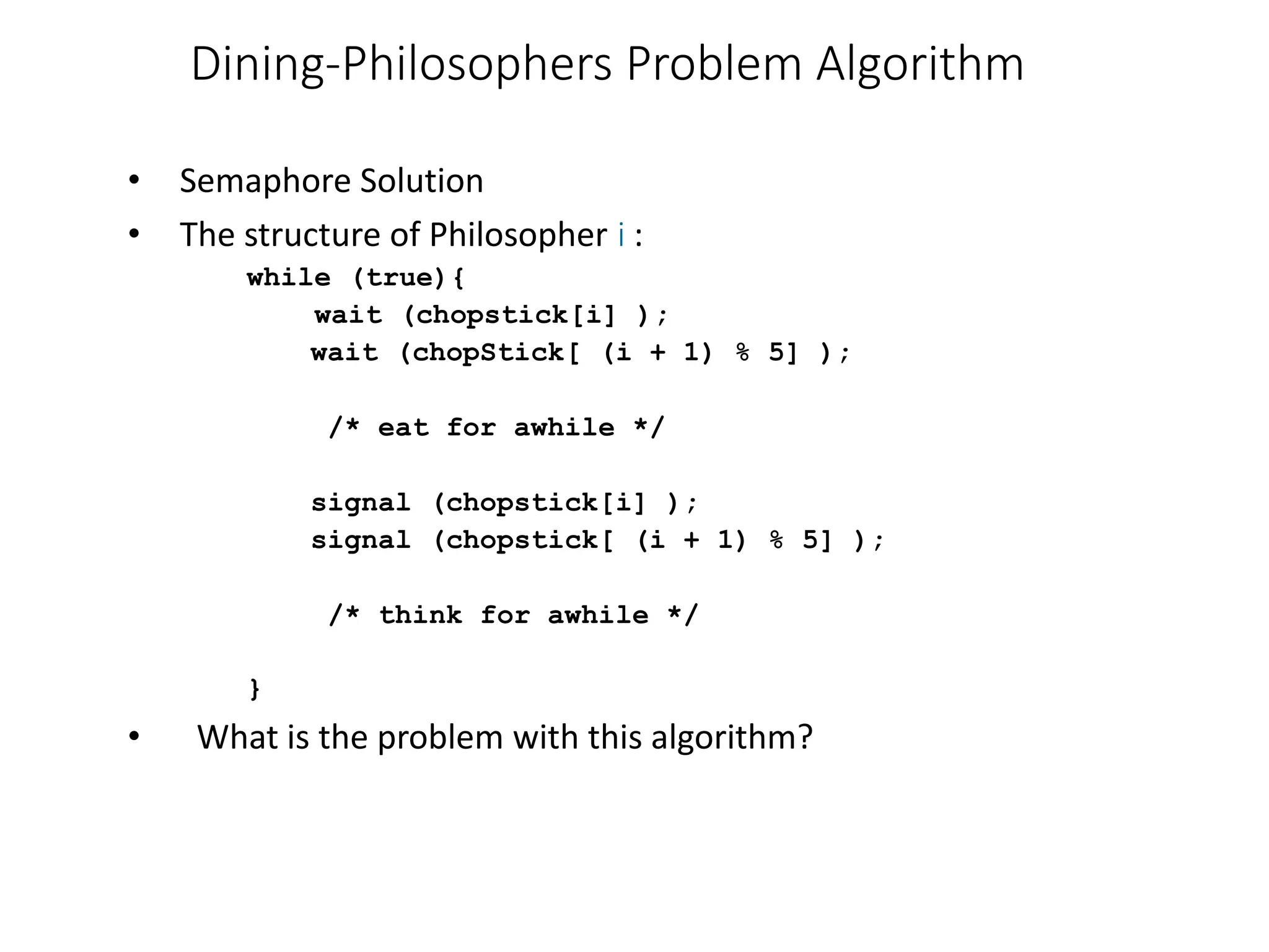 Dining-Philosophers Problem Algorithm
• Semaphore Solution
• The structure of Philosopher i :
while (true){
wait (chopstick[i] );
wait (chopStick[ (i + 1) % 5] );
/* eat for awhile */
signal (chopstick[i] );
signal (chopstick[ (i + 1) % 5] );
/* think for awhile */
}
• What is the problem with this algorithm?
 