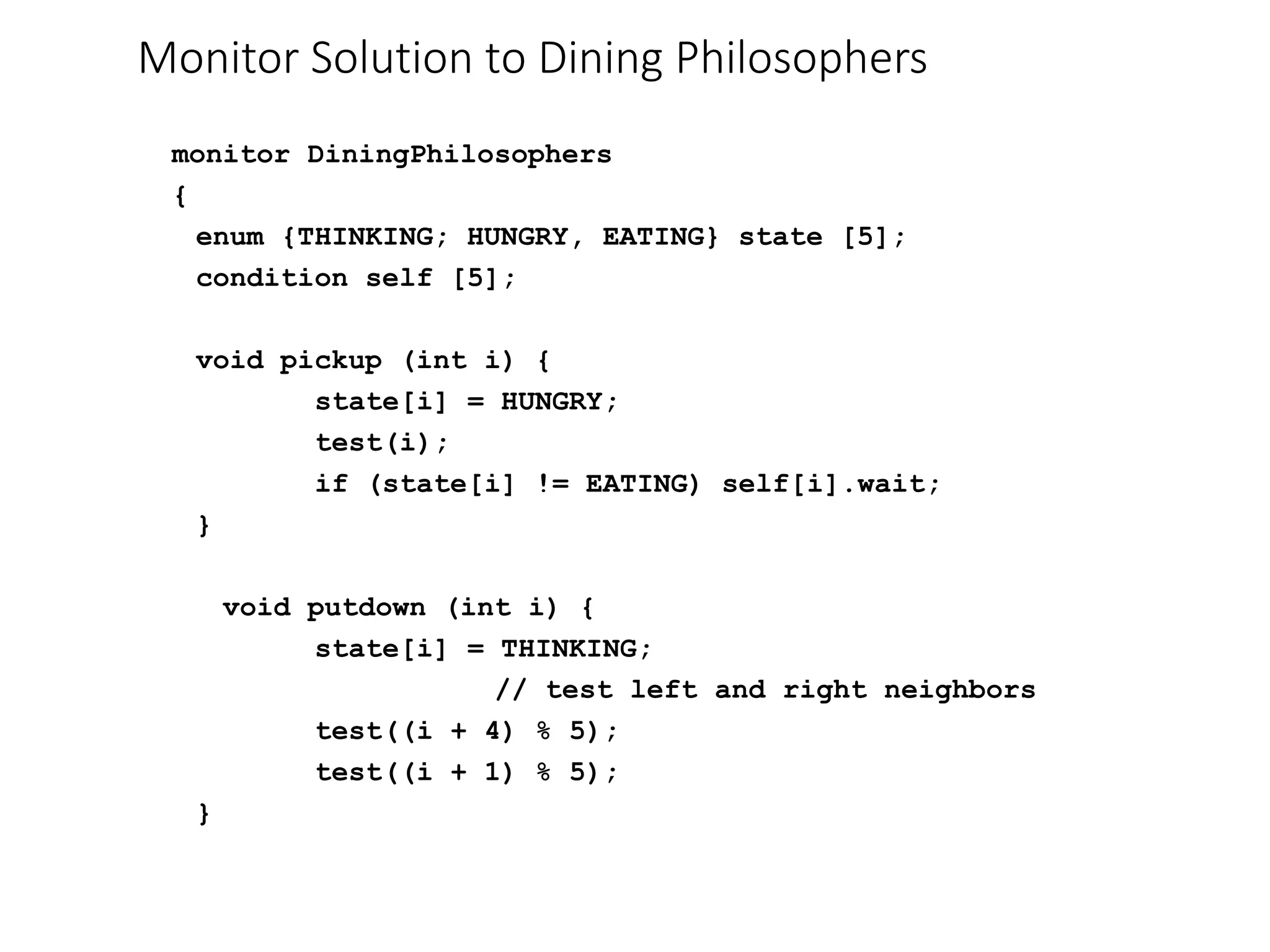 Monitor Solution to Dining Philosophers
monitor DiningPhilosophers
{
enum {THINKING; HUNGRY, EATING} state [5];
condition self [5];
void pickup (int i) {
state[i] = HUNGRY;
test(i);
if (state[i] != EATING) self[i].wait;
}
void putdown (int i) {
state[i] = THINKING;
// test left and right neighbors
test((i + 4) % 5);
test((i + 1) % 5);
}
 