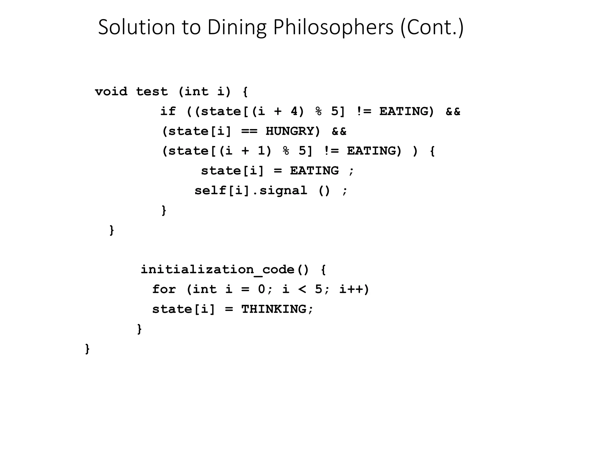 Solution to Dining Philosophers (Cont.)
void test (int i) {
if ((state[(i + 4) % 5] != EATING) &&
(state[i] == HUNGRY) &&
(state[(i + 1) % 5] != EATING) ) {
state[i] = EATING ;
self[i].signal () ;
}
}
initialization_code() {
for (int i = 0; i < 5; i++)
state[i] = THINKING;
}
}
 