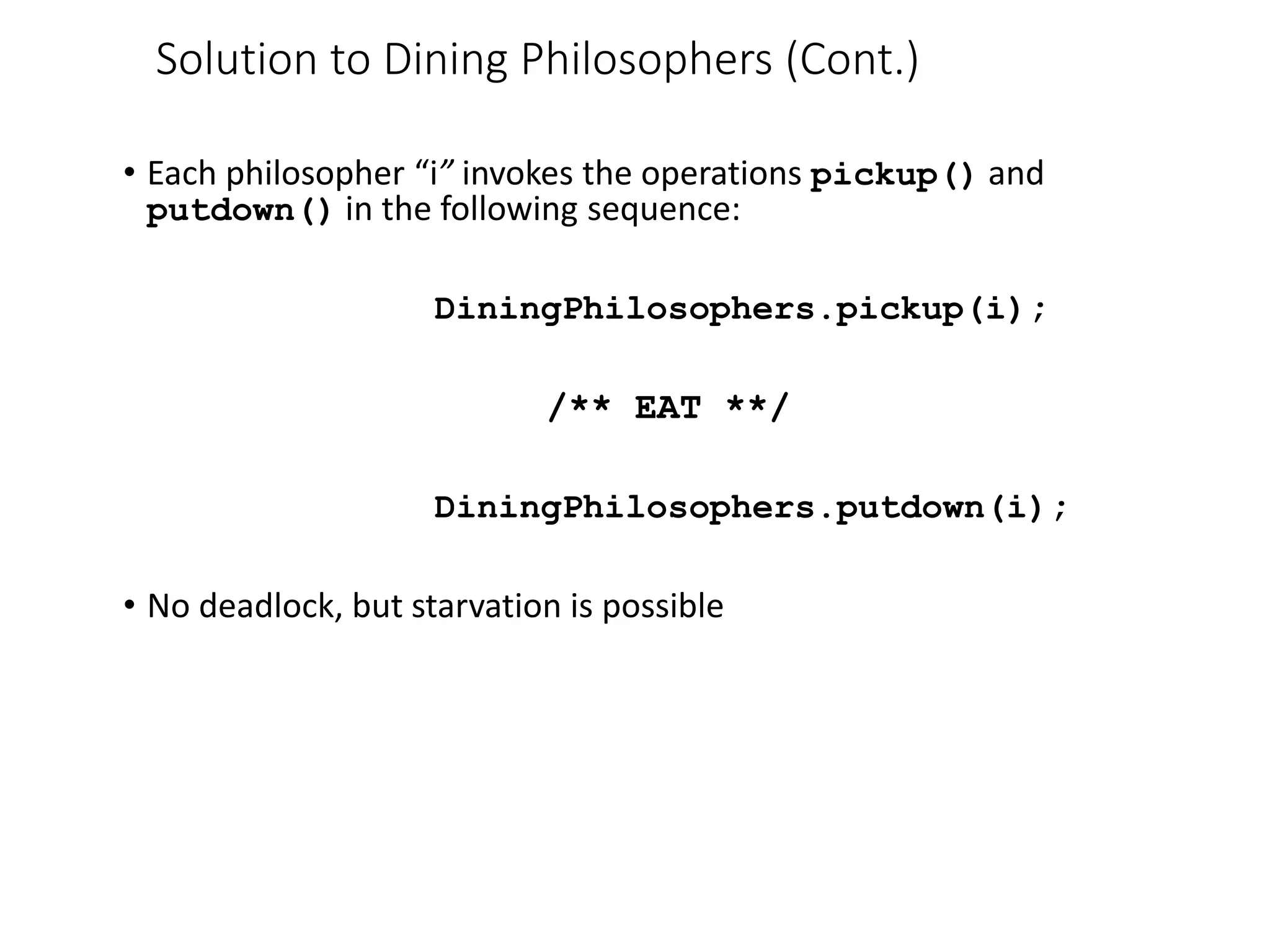 • Each philosopher “i” invokes the operations pickup() and
putdown() in the following sequence:
DiningPhilosophers.pickup(i);
/** EAT **/
DiningPhilosophers.putdown(i);
• No deadlock, but starvation is possible
Solution to Dining Philosophers (Cont.)
 