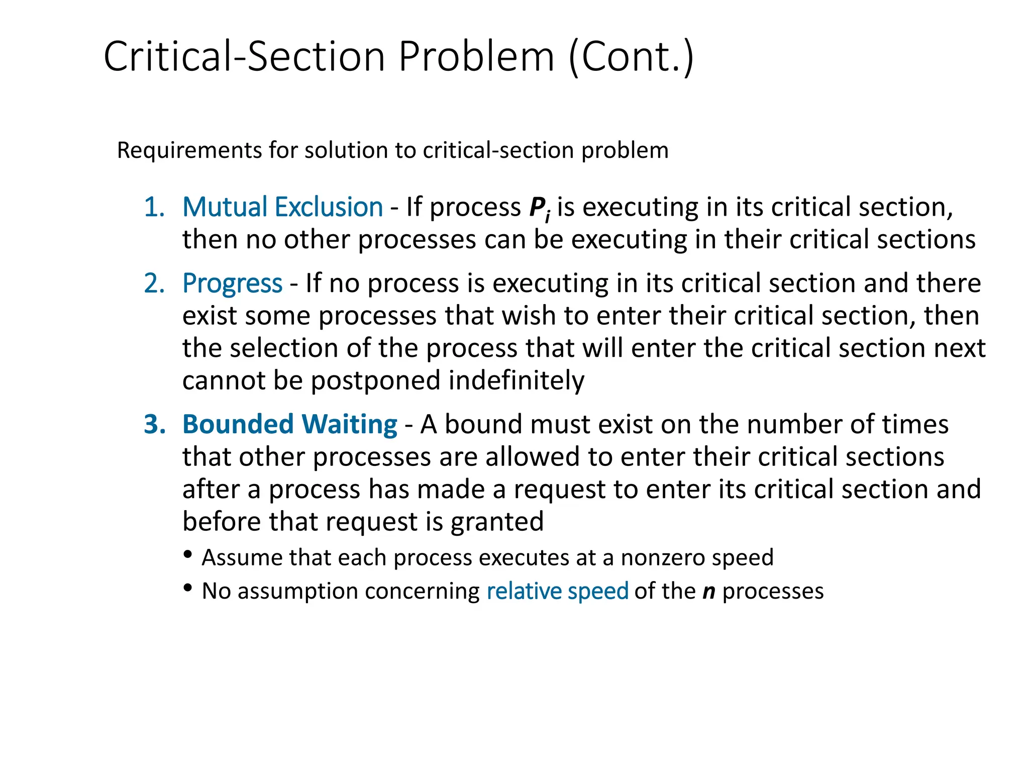 Critical-Section Problem (Cont.)
1. Mutual Exclusion - If process Pi is executing in its critical section,
then no other processes can be executing in their critical sections
2. Progress - If no process is executing in its critical section and there
exist some processes that wish to enter their critical section, then
the selection of the process that will enter the critical section next
cannot be postponed indefinitely
3. Bounded Waiting - A bound must exist on the number of times
that other processes are allowed to enter their critical sections
after a process has made a request to enter its critical section and
before that request is granted
• Assume that each process executes at a nonzero speed
• No assumption concerning relative speed of the n processes
Requirements for solution to critical-section problem
 