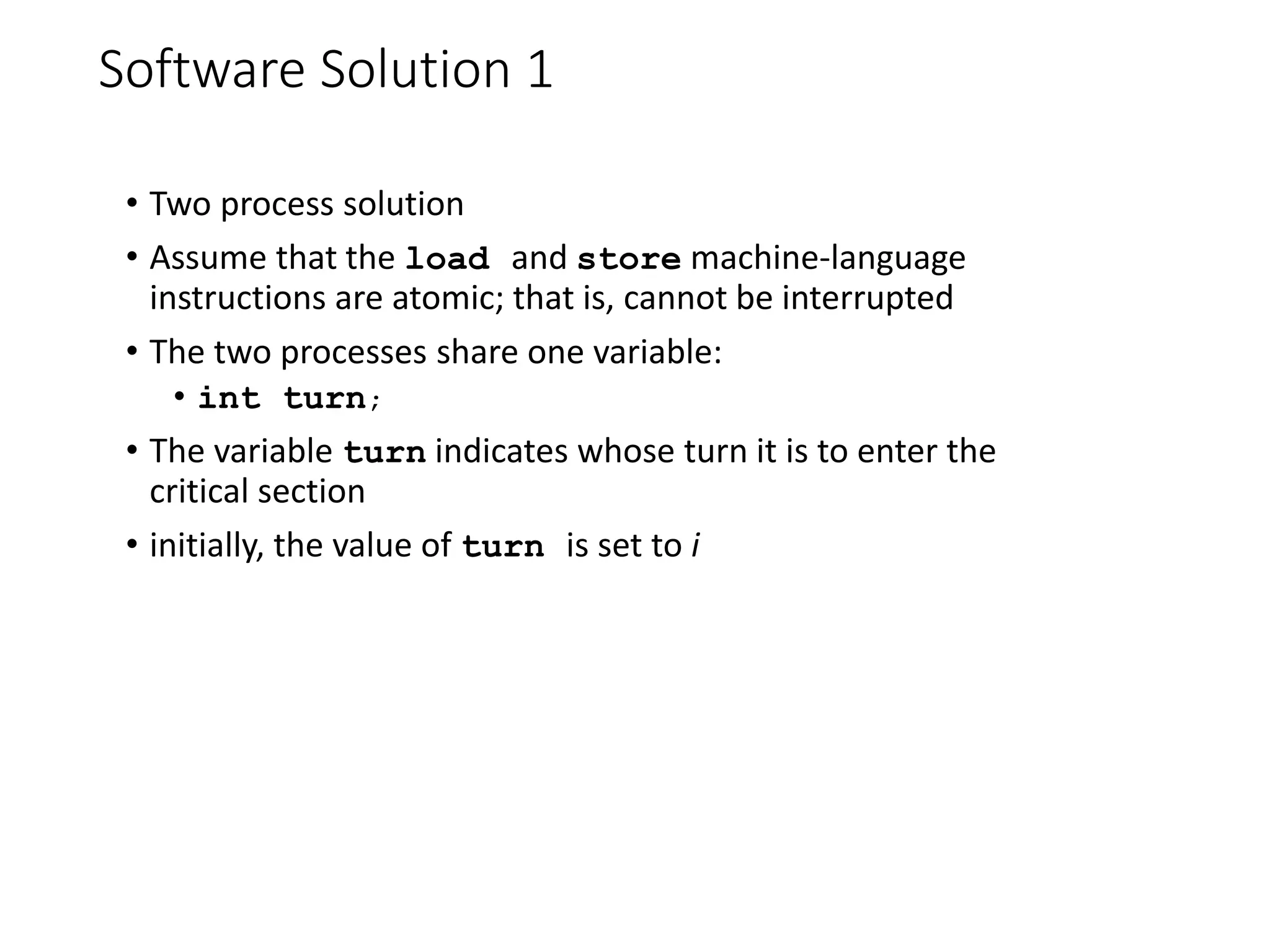 Software Solution 1
• Two process solution
• Assume that the load and store machine-language
instructions are atomic; that is, cannot be interrupted
• The two processes share one variable:
• int turn;
• The variable turn indicates whose turn it is to enter the
critical section
• initially, the value of turn is set to i
 