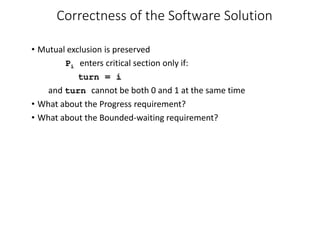 Correctness of the Software Solution
• Mutual exclusion is preserved
Pi enters critical section only if:
turn = i
and turn cannot be both 0 and 1 at the same time
• What about the Progress requirement?
• What about the Bounded-waiting requirement?
 
