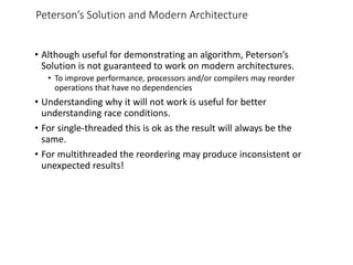 Peterson’s Solution and Modern Architecture
• Although useful for demonstrating an algorithm, Peterson’s
Solution is not guaranteed to work on modern architectures.
• To improve performance, processors and/or compilers may reorder
operations that have no dependencies
• Understanding why it will not work is useful for better
understanding race conditions.
• For single-threaded this is ok as the result will always be the
same.
• For multithreaded the reordering may produce inconsistent or
unexpected results!
 