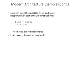 Modern Architecture Example (Cont.)
• However, since the variables flag and x are
independent of each other, the instructions:
flag = true;
x = 100;
for Thread 2 may be reordered
• If this occurs, the output may be 0!
 