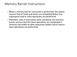 Memory Barrier Instructions
• When a memory barrier instruction is performed, the system
ensures that all loads and stores are completed before any
subsequent load or store operations are performed.
• Therefore, even if instructions were reordered, the memory
barrier ensures that the store operations are completed in
memory and visible to other processors before future load or
store operations are performed.
 
