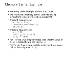 Memory Barrier Example
• Returning to the example of slides 6.17 - 6.18
• We could add a memory barrier to the following
instructions to ensure Thread 1 outputs 100:
• Thread 1 now performs
while (!flag)
memory_barrier();
print x
• Thread 2 now performs
x = 100;
memory_barrier();
flag = true
• For Thread 1 we are guaranteed that that the value of
flag is loaded before the value of x.
• For Thread 2 we ensure that the assignment to x occurs
before the assignment flag.
 