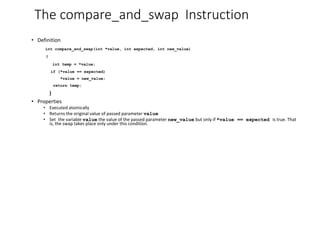 The compare_and_swap Instruction
• Definition
int compare_and_swap(int *value, int expected, int new_value)
{
int temp = *value;
if (*value == expected)
*value = new_value;
return temp;
}
• Properties
• Executed atomically
• Returns the original value of passed parameter value
• Set the variable value the value of the passed parameter new_value but only if *value == expected is true. That
is, the swap takes place only under this condition.
 