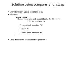 Solution using compare_and_swap
• Shared integer lock initialized to 0;
• Solution:
while (true){
while (compare_and_swap(&lock, 0, 1) != 0)
; /* do nothing */
/* critical section */
lock = 0;
/* remainder section */
}
• Does it solve the critical-section problem?
 