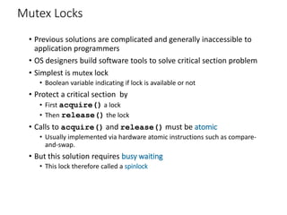 Mutex Locks
• Previous solutions are complicated and generally inaccessible to
application programmers
• OS designers build software tools to solve critical section problem
• Simplest is mutex lock
• Boolean variable indicating if lock is available or not
• Protect a critical section by
• First acquire() a lock
• Then release() the lock
• Calls to acquire() and release() must be atomic
• Usually implemented via hardware atomic instructions such as compare-
and-swap.
• But this solution requires busy waiting
• This lock therefore called a spinlock
 