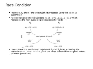 Race Condition
• Processes P0 and P1 are creating child processes using the fork()
system call
• Race condition on kernel variable next_available_pid which
represents the next available process identifier (pid)
• Unless there is a mechanism to prevent P0 and P1 from accessing the
variable next_available_pid the same pid could be assigned to two
different processes!
 